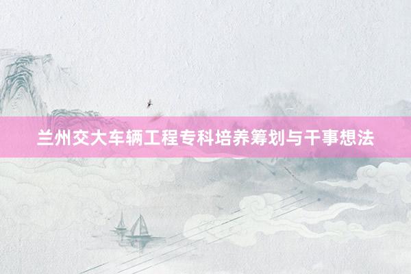 兰州交大车辆工程专科培养筹划与干事想法